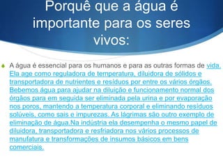 Porquê que a água é
importante para os seres
vivos:
S A água é essencial para os humanos e para as outras formas de vida.
Ela age como reguladora de temperatura, diluidora de sólidos e
transportadora de nutrientes e resíduos por entre os vários órgãos.
Bebemos água para ajudar na diluição e funcionamento normal dos
órgãos para em seguida ser eliminada pela urina e por evaporação
nos poros, mantendo a temperatura corporal e eliminando resíduos
solúveis, como sais e impurezas. As lágrimas são outro exemplo de
eliminação de água.Na indústria ela desempenha o mesmo papel de
diluidora, transportadora e resfriadora nos vários processos de
manufatura e transformações de insumos básicos em bens
comerciais.
 