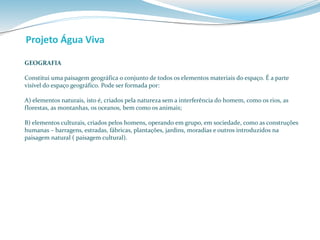 Projeto Água Viva 
GEOGRAFIA 
Constitui uma paisagem geográfica o conjunto de todos os elementos materiais do espaço. É a parte 
visível do espaço geográfico. Pode ser formada por: 
A) elementos naturais, isto é, criados pela natureza sem a interferência do homem, como os rios, as 
florestas, as montanhas, os oceanos, bem como os animais; 
B) elementos culturais, criados pelos homens, operando em grupo, em sociedade, como as construções 
humanas – barragens, estradas, fábricas, plantações, jardins, moradias e outros introduzidos na 
paisagem natural ( paisagem cultural). 
 