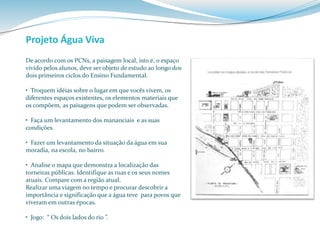 Projeto Água Viva 
De acordo com os PCNs, a paisagem local, isto é, o espaço 
vivido pelos alunos, deve ser objeto de estudo ao longo dos 
dois primeiros ciclos do Ensino Fundamental. 
• Troquem idéias sobre o lugar em que vocês vivem, os 
diferentes espaços existentes, os elementos materiais que 
os compõem, as paisagens que podem ser observadas. 
• Faça um levantamento dos mananciais e as suas 
condições. 
• Fazer um levantamento da situação da água em sua 
moradia, na escola, no bairro. 
• Analise o mapa que demonstra a localização das 
torneiras públicas. Identifique as ruas e os seus nomes 
atuais. Compare com a região atual. 
Realizar uma viagem no tempo e procurar descobrir a 
importância e significação que a água teve para povos que 
viveram em outras épocas. 
• Jogo: “ Os dois lados do rio ”. 
 
