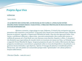 Projeto Água Viva 
CIÊNCIAS 
Leia o texto: 
O AUMENTO DO CONSUMO, AS MUDANÇAS NO CLIMA E A POLUIÇÃO ESTÃO 
DESTRUINDO NOSSOS RIOS E NASCENTES. É PRECISO PROTEGER OS MANANCIAIS E 
EVITAR DESPERDÍCIOS 
Abrimos a torneira, a água pinga no copo, bebemos. O ritual é tão corriqueiro que nem 
pensamos nele enquanto o executamos. O que para nós é banal virou sonho distante para 1 bilhão de 
pessoas no planeta, segundo a Organização Mundial da Saúde. Elas não têm água para beber. Para 
outras, o problema é diferente: a água existe, mas está contaminada e deve matar pelo menos 10 
milhões de pessoas até o final deste ano com doenças como diarréia, hepatite e cólera. A situação é 
tão dramática que especialistas do mundo inteiro se reuniram em março em Haia, na Holanda, para 
o segundo Fórum Mundial de Águas. Surgiram propostas de ação: foi criado o Movimento da Água, 
programa mundial para conscientizar a população sobre os riscos do desperdício e da poluição, e os 
governos foram intimados a agir depressa. Apenas 2% da água do planeta é considerada potável. 
Desse total, 75% não podem ser consumidos porque estão “aprisionados” em calotas polares e 
lençóis subterrâneos. 
( Revista Cláudia – maio de 2000 ) 
 