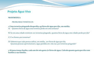 Projeto Água Viva 
MATEMÁTICA 
PROBLEMAS TEMÁTICOS 
1-Uma torneira pingando desperdiça 45 litros de água por dia, em média. 
A) Quantos litros de água essa torneira perde em uma semana? 
B) Se em uma cidade existirem 100 torneiras pingando, quantos litros de água esta cidade perde por dia? 
C) E se forem 400 torneiras? 
D) Sabemos que cada pessoa utiliza, em média, 200 litros de água por dia. 
Quantas pessoas aproveitariam a água perdida em 1 dia nas 400 torneiras pingando? 
2-Só para tomar banho, cada um de nós gasta 70 litros de água. Calcule quanto gasta por dia com 
banhos a sua família. 
 