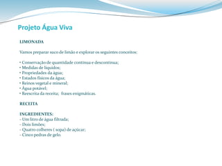 Projeto Água Viva 
LIMONADA 
Vamos preparar suco de limão e explorar os seguintes conceitos: 
• Conservação de quantidade contínua e descontínua; 
• Medidas de líquidos; 
• Propriedades da água; 
• Estados físicos da água; 
• Reinos vegetal e mineral; 
• Água potável; 
• Reescrita da receita; frases enigmáticas. 
RECEITA 
INGREDIENTES: 
- Um litro de água filtrada; 
- Dois limões; 
- Quatro colheres ( sopa) de açúcar; 
- Cinco pedras de gelo. 
 