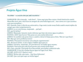 Projeto Água Viva 
TEATRO: “ A LAGOA DO JACARÈ EGOISTA ” 
NARRADOR: Olá criançada... tudo bem?... Estou aqui para lhes contar a linda história do castelo 
Maravilha Azul, pois, este ficava às margens de uma linda lagoa azul... mas vamos ver o que acontece 
com seus moradores ... 
REI: Querida, hoje é o dia do seu aniversário, e logo mais à noite nosso lindo castelo estará repleto de 
amigos que virão cumprimentá-la. 
JARBAS: co-co-com licença, majestade ... puf puf... 
REI: que foi Jarbas? 
JARBAS: Majestade, lamento muito informar que hoje não temos água no palácio. 
RAINHA: AHH! Que horror! Não posso ser uma rainha fedorenta! 
JARBAS: Eu também não posso lavar o castelo e deixá-lo limpo para a festa. Não sei o que fazer! 
REI: Mas que sério problema temos! 
RAINHA: Precisamos encontrar uma solução urgentemente! 
REI: Ah! Já sei! Jarbas, vá até a lagoa e baldeie água para cá. 
JARBAS: Está bem, majestade, irei providenciar um balde agora mesmo. 
RAINHA: Você acha que tudo ficará pronto para minha linda festa? 
REI: Claro, querida. Você pode ficar descansada, pois Jarbas cuidará de tudo. 
NARRADOR: E lá se foi o Jarbas buscar água na Lagoa Azul. Mas... 
JACARÈ: ALTO LÁ!!!! Quem é você? 
JARBAS: Minha mãe, que susto... Que boca fedorenta! 
JACARÉ: Que você quer aqui na minha lagoa? 
 