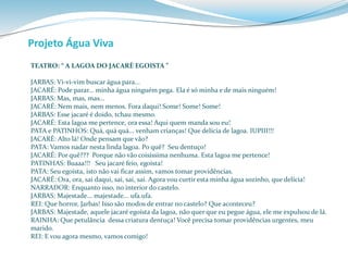 Projeto Água Viva 
TEATRO: “ A LAGOA DO JACARÈ EGOISTA ” 
JARBAS: Vi-vi-vim buscar água para... 
JACARÉ: Pode parar... minha água ninguém pega. Ela é só minha e de mais ninguém! 
JARBAS: Mas, mas, mas... 
JACARÉ: Nem mais, nem menos. Fora daqui! Some! Some! Some! 
JARBAS: Esse jacaré é doido, tchau mesmo. 
JACARÉ: Esta lagoa me pertence, ora essa! Aqui quem manda sou eu! 
PATA e PATINHOS: Quá, quá quá... venham crianças! Que delícia de lagoa. IUPIII!!! 
JACARÉ: Alto lá! Onde pensam que vão? 
PATA: Vamos nadar nesta linda lagoa. Po quê? Seu dentuço! 
JACARÉ: Por quê??? Porque não vão coisíssima nenhuma. Esta lagoa me pertence! 
PATINHAS: Buaaa!!! Seu jacaré feio, egoísta! 
PATA: Seu egoísta, isto não vai ficar assim, vamos tomar providências. 
JACARÉ: Ora, ora, sai daqui, sai, sai, sai. Agora vou curtir esta minha água sozinho, que delícia! 
NARRADOR: Enquanto isso, no interior do castelo. 
JARBAS: Majestade... majestade... ufa.ufa. 
REI: Que horror, Jarbas! Isso são modos de entrar no castelo? Que aconteceu? 
JARBAS: Majestade, aquele jacaré egoísta da lagoa, não quer que eu pegue água, ele me expulsou de lá. 
RAINHA: Que petulância dessa criatura dentuça! Você precisa tomar providências urgentes, meu 
marido. 
REI: E vou agora mesmo, vamos comigo! 
 