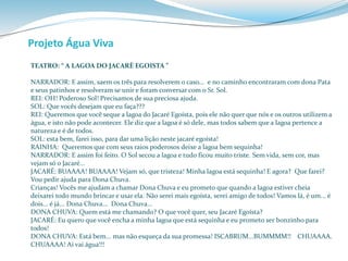 Projeto Água Viva 
TEATRO: “ A LAGOA DO JACARÈ EGOISTA ” 
NARRADOR: E assim, saem os três para resolverem o caso... e no caminho encontraram com dona Pata 
e seus patinhos e resolveram se unir e foram conversar com o Sr. Sol. 
REI: OH! Poderoso Sol! Precisamos de sua preciosa ajuda. 
SOL: Que vocês desejam que eu faça??? 
REI: Queremos que você seque a lagoa do Jacaré Egoísta, pois ele não quer que nós e os outros utilizem a 
água, e isto não pode acontecer. Ele diz que a lagoa é só dele, mas todos sabem que a lagoa pertence a 
natureza e é de todos. 
SOL: esta bem, farei isso, para dar uma lição neste jacaré egoísta! 
RAINHA: Queremos que com seus raios poderosos deixe a lagoa bem sequinha! 
NARRADOR: E assim foi feito. O Sol secou a lagoa e tudo ficou muito triste. Sem vida, sem cor, mas 
vejam só o Jacaré... 
JACARÉ: BUAAAA! BUAAAA! Vejam só, que tristeza! Minha lagoa está sequinha! E agora? Que farei? 
Vou pedir ajuda para Dona Chuva. 
Crianças! Vocês me ajudam a chamar Dona Chuva e eu prometo que quando a lagoa estiver cheia 
deixarei todo mundo brincar e usar ela. Não serei mais egoísta, serei amigo de todos! Vamos lá, é um... é 
dois... é já... Dona Chuva... Dona Chuva... 
DONA CHUVA: Quem está me chamando? O que você quer, seu Jacaré Egoísta? 
JACARÉ: Eu quero que você encha a minha lagoa que está sequinha e eu prometo ser bonzinho para 
todos! 
DONA CHUVA: Está bem... mas não esqueça da sua promessa! ISCABRUM...BUMMMM!! CHUAAAA. 
CHUAAAA! Aí vai água!!! 
 