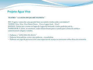 Projeto Água Viva 
TEATRO: “ A LAGOA DO JACARÈ EGOISTA ” 
REI: E agora, vamos dar uma grande festa no castelo e todos estão convidados!!! 
TODOS: Viva, Viva, Viva Dona Chuva... Viva a Lagoa Azul... Viva!! 
RAINHA: Vamos por o nome na lagoa de Lagoa da Amizade e todos poderão usá-la... 
NARRADOR: E assim, ao anoitecer, todos felizes foram para o castelo para a festa da rainha e 
comemoraram alegres e unidos. 
• Elaborar a “ GINCANA DA ÁGUA ” 
• Elaborar brincadeiras, como caça-palavras , cruzadinhas. 
• Elaborar um jogo de percurso com casas especiais de avanço ou retrocesso sobre dicas de economia. 
 