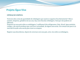 Projeto Água Viva 
OPERAÇÃO LIMPEZA 
Você já se deu conta da quantidade de embalagens que usamos e jogamos fora diariamente? Abra o 
armário, despensa, geladeira da sua casa, faça uma lista das embalagens. Será que não poderia ser 
diferente. 
Pergunte aos seus pais sobre as embalagens ( vasilhames) dos refrigerantes, leite, álcool, água sanitária, 
vinagre, e de outros produtos que você tiver curiosidade, de alguns anos atrás. Era comum sair para ir ao 
mercado levando uma sacola para trazer as compras. 
Registre suas descobertas, depois de conversar com seus pais, avós, tios sobre as embalagens. 
 