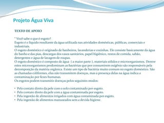 Projeto Água Viva 
TEXTO DE APOIO 
“ Você sabe o que é esgoto? 
Esgoto é o líquido resultante da água utilizada nas atividades domésticas, públicas, comerciais e 
industriais. 
O esgoto doméstico é originado de banheiros, lavanderias e cozinhas. Ele consiste basicamente da água 
do banho e das pias, descargas dos vasos sanitários, papel higiênico, restos de comida, sabão, 
detergentes e água de lavagem de roupas. 
O esgoto doméstico é composto de água ( a maior parte ), materiais sólidos e microorganismos. Dentre 
estes microorganismos predominam as bactérias que por consumirem oxigênio são responsáveis pela 
decomposição da matéria orgânica. Existe um tipo de bactéria muito comum no esgoto doméstico. São 
as chamadas coliformes, elas não transmitem doenças, mas a presença delas na água indica a 
contaminação por fezes humanas. 
Os esgotos podem transmitir doenças pelos seguintes modos: 
• Pelo contato direto da pele com o solo contaminado por esgoto. 
• Pelo contato direto da pele com a água contaminada por esgoto. 
• Pela ingestão de alimentos irrigados com água contaminada por esgoto. 
• Pela ingestão de alimentos manuseados sem a devida higiene. 
 