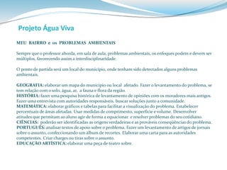 Projeto Água Viva 
MEU BAIRRO e os PROBLEMAS AMBIENTAIS 
Sempre que o professor aborda, em sala de aula, problemas ambientais, os enfoques podem e devem ser 
múltiplos, favorecendo assim a interdisciplinaridade. 
O ponto de partida será um local do município, onde tenham sido detectados alguns problemas 
ambientais. 
GEOGRAFIA: elaborar um mapa do município ou local afetado. Fazer o levantamento do problema, se 
tem relação com o solo, água, ar, a fauna e flora da região. 
HISTÓRIA: fazer uma pesquisa histórica de levantamento de opiniões com os moradores mais antigos. 
Fazer uma entrevista com autoridades responsáveis. buscar soluções junto a comunidade. 
MATEMÁTICA: elaborar gráficos e tabelas para facilitar a visualização do problema. Estabelecer 
percentuais de áreas afetadas. Usar medidas de comprimento, superfície e volume. Desenvolver 
atitudes que permitam ao aluno agir de forma a equacionar e resolver problemas do seu cotidiano. 
CIÊNCIAS: poderão ser identificadas as origens verdadeiras e as prováveis conseqüências do problema. 
PORTUGUÊS: analisar textos de apoio sobre o problema. Fazer um levantamento de artigos de jornais 
sobre o assunto, confeccionando um álbum de recortes. Elaborar uma carta para as autoridades 
competentes. Criar charges ou tiras sobre o assunto. 
EDUCAÇÃO ARTÍSTICA: elaborar uma peça de teatro sobre. 
 