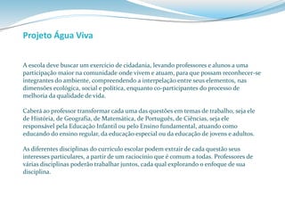 Projeto Água Viva 
A escola deve buscar um exercício de cidadania, levando professores e alunos a uma 
participação maior na comunidade onde vivem e atuam, para que possam reconhecer-se 
integrantes do ambiente, compreendendo a interpelação entre seus elementos, nas 
dimensões ecológica, social e política, enquanto co-participantes do processo de 
melhoria da qualidade de vida. 
Caberá ao professor transformar cada uma das questões em temas de trabalho, seja ele 
de História, de Geografia, de Matemática, de Português, de Ciências, seja ele 
responsável pela Educação Infantil ou pelo Ensino fundamental, atuando como 
educando do ensino regular, da educação especial ou da educação de jovens e adultos. 
As diferentes disciplinas do currículo escolar podem extrair de cada questão seus 
interesses particulares, a partir de um raciocínio que é comum a todas. Professores de 
várias disciplinas poderão trabalhar juntos, cada qual explorando o enfoque de sua 
disciplina. 
 