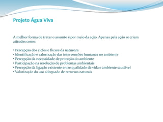 Projeto Água Viva 
A melhor forma de tratar o assunto é por meio da ação. Apenas pela ação se criam 
atitudes como: 
• Percepção dos ciclos e fluxos da natureza 
• Identificação e valorização das intervenções humanas no ambiente 
• Percepção da necessidade de proteção do ambiente 
• Participação na resolução de problemas ambientais 
• Percepção da ligação existente entre qualidade de vida e ambiente saudável 
• Valorização do uso adequado de recursos naturais 
 