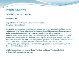 Projeto Água Viva 
SUGESTÕES DE ATIVIDADES 
PORTUGUÊS 
Faça a leitura do texto e elabore algumas atividades. 
Esse texto é uma fábula 
Certo dia, um pouco de água desejou sair de seu lugar habitual, no lindo mar, e 
voar para o céu. Então a água pediu ajuda ao fogo. O fogo concordou e, com seu 
calor, transformou a água em vapor, tornando-a mais leve que o ar. 
O vapor partiu para o céu, subindo cada vez mais alto, até finalmente atingir a camada 
mais fria e mais rarefeita da atmosfera. Então as partículas de água, enregeladas de frio, 
tornaram a se unir e voltaram a ser mais pesadas que o ar. E caíram sob a forma de chuva. 
Não se limitaram a cair, mas jorraram como uma cascata em direção à terra. 
A arrogante água foi sugada pelo solo seco e, pagando caro por sua arrogância, 
ficou aprisionada na terra. 
( Fábula recolhida por Leonardo da Vinci na região de Toscana, Itália.) 
Ciência Hoje das crianças, nº 50. 
 