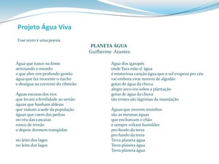 Esse texto é uma poesia 
PLANETA ÁGUA 
Guilherme Arantes 
Projeto Água Viva 
Água que nasce na fonte 
serenando o mundo 
e que abre um profundo grotão 
água que faz inocente o riacho 
e deságua na corrente do ribeirão 
Águas escuras dos rios 
que levam a fertilidade ao sertão 
águas que banham aldeias 
que matam a sede da população 
águas que caem das pedras 
no véu das cascatas 
ronco de trovão 
e depois dormem tranqüilas 
no leito dos lagos 
no leito dos lagos 
Água dos igarapés 
onde Yara mãe-d`água 
é misteriosa canção água que o sol evapora pro céu 
vai embora virar nuvens de algodão 
gotas de água da chuva 
alegre arco-íris sobre a plantação 
gotas de água da chuva 
tão tristes são lágrimas da inundação 
Águas que movem moinhos 
são as mesmas águas 
que encharcam o chão 
e sempre voltam humildes 
pro fundo da terra 
pro fundo da terra 
Terra planeta água 
Terra planeta água 
Terra planeta água 
 