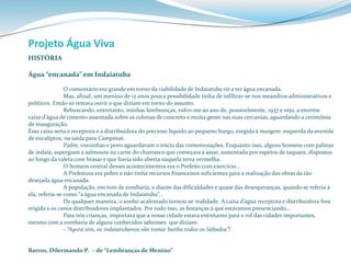 Projeto Água Viva 
HISTÓRIA 
Água “encanada” em Indaiatuba 
O comentário era grande em torno da viabilidade de Indaiatuba vir a ter água encanada. 
Mas, afinal, um menino de 12 anos pouca possibilidade tinha de infiltrar-se nos meandros administrativos e 
políticos. Então só restava ouvir o que diziam em torno do assunto. 
Rebuscando, entretanto, minhas lembranças, volvo-me ao ano de, possivelmente, 1937 e vejo, a enorme 
caixa d’água de cimento assentada sobre as colunas de concreto e muita gente nas suas cercanias, aguardando a cerimônia 
de inauguração. 
Essa caixa seria e receptora e a distribuidora do precioso líquido ao pequeno burgo, eregida à margem esquerda da avenida 
de eucaliptos, na saída para Campinas. 
Padre, coroinhas e povo aguardavam o início das comemorações. Enquanto isso, alguns homens com palmas 
de indaiá, aspergiam a salmoura na carne do churrasco que começara a assar, sustentada por espetos de taquara, dispostos 
ao longo da valeta com brasas e que havia sido aberta naquela terra vermelha. 
O homem central desses acontecimentos era o Prefeito com exercício... 
A Prefeitura era pobre e não tinha recursos financeiros suficientes para a realização das obras da tão 
desejada água encanada. 
A população, em tom de zombaria, e diante das dificuldades e quase das desesperanças, quando se referia à 
ela, referia-se como “a água encanada de Indaiatuba”... 
De qualquer maneira, o sonho acalentado tornou-se realidade. A caixa d’água receptora e distribuidora fora 
erigida e os canos distribuidores implantados. Por tudo isso, as festanças à que estávamos presenciando... 
Para nós crianças, importava que a nossa cidade estava entretanto para o rol das cidades importantes, 
mesmo com a zombaria de alguns conhecidos saltenses que diziam: 
- “Agora sim, os indaiatubanos vão tomar banho todos os Sábados”! 
Barros, Dilermando P. – de “Lembranças de Menino” 
 