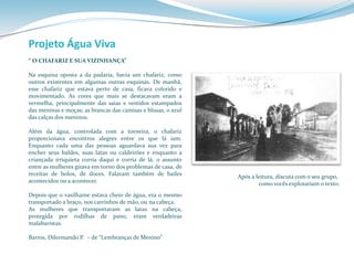 Projeto Água Viva 
“ O CHAFARIZ E SUA VIZINHANÇA” 
Na esquina oposta a da padaria, havia um chafariz, como 
outros existentes em algumas outras esquinas. De manhã, 
esse chafariz que estava perto de casa, ficava colorido e 
movimentado. As cores que mais se destacavam eram a 
vermelha, principalmente das saias e vestidos estampados 
das meninas e moças; as brancas das camisas e blusas, o azul 
das calças dos meninos. 
Além da água, controlada com a torneira, o chafariz 
proporcionava encontros alegres entre os que lá iam. 
Enquanto cada uma das pessoas aguardava sua vez para 
encher seus baldes, suas latas ou caldeirões e enquanto a 
criançada irriquieta corria daqui e corria de lá, o assunto 
entre as mulheres girava em torno dos problemas de casa, de 
receitas de bolos, de doces. Falavam também de bailes 
acontecidos ou a acontecer. 
Depois que o vasilhame estava cheio de água, era o mesmo 
transportado a braço, nos carrinhos demão, ou na cabeça. 
As mulheres que transportavam as latas na cabeça, 
protegida por rodilhas de pano, eram verdadeiras 
malabaristas. 
Barros, Dilermando P. – de “Lembranças de Menino” 
Após a leitura, discuta com o seu grupo, 
como vocês explorariam o texto. 
 