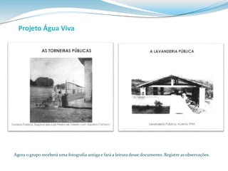 Projeto Água Viva 
Agora o grupo receberá uma fotografia antiga e fará a leitura desse documento. Registre as observações. 
 