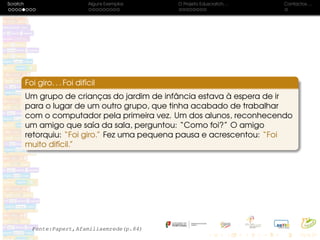 Scratch Alguns Exemplos O Projeto Eduscratch. . . Contactos. . .
Foi giro. . . Foi difícil
Um grupo de crianças do jardim de infância estava à espera de ir
para o lugar de um outro grupo, que tinha acabado de trabalhar
com o computador pela primeira vez. Um dos alunos, reconhecendo
um amigo que saía da sala, perguntou: “Como foi?” O amigo
retorquiu: “Foi giro.” Fez uma pequena pausa e acrescentou: “Foi
muito difícil.”
Fonte:Papert,Afamíliaemrede(p.84)
 