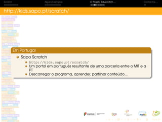 Scratch Alguns Exemplos O Projeto Eduscratch. . . Contactos. . .
http://kids.sapo.pt/scratch/
Em Portugal
Sapo Scratch
http://kids.sapo.pt/scratch/
Um portal em português resultante de uma parceria entre o MIT e a
PT
Descarregar o programa, aprender, partilhar conteúdo...
 