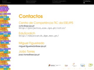 Scratch Alguns Exemplos O Projeto Eduscratch. . . Contactos. . .
Contactos
Centro de Competência TIC da ESE/IPS
cctic@ese.ips.pt
http://projectos.ese.ips.pt/cctic/
EduScratch
http://eduscratch.dge.mec.pt/
Miguel Figueiredo
miguel.ﬁgueiredo@ese.ips.pt
João Torres
joao.torres@ese.ips.pt
 