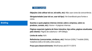 Briefing
:: Sobre o projeto
Objeções (não utilizar tal cor, tal estilo, etc): Não usar cores da concorrência.
Obrigatoriedade (usar tal cor, usar tal tipo): Ver brandbook para fontes e
cores.
Quantas e quais páginas internas (inicial, sobre a empresa, sobre os
produtos, contato, etc): Home + 4 páginas internas
Páginas especiais (galeria de fotos interativa, loja online, páginas atualizadas
pelo cliente): Página de cobertura > API GMaps
Limite de verba: N/A
Referências (concorrentes, similares, etc): Verizon (USA), T-mobile (USA),
Vodafone (UK) e O2 (UK), entre outros.
Prazo para desenvolvimento: Wireframes até 07/11/2015
 