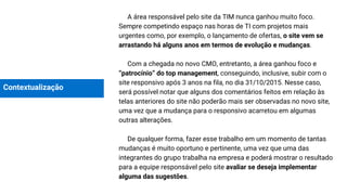 Contextualização
A área responsável pelo site da TIM nunca ganhou muito foco.
Sempre competindo espaço nas horas de TI com projetos mais
urgentes como, por exemplo, o lançamento de ofertas, o site vem se
arrastando há alguns anos em termos de evolução e mudanças.
Com a chegada no novo CMO, entretanto, a área ganhou foco e
“patrocínio” do top management, conseguindo, inclusive, subir com o
site responsivo após 3 anos na fila, no dia 31/10/2015. Nesse caso,
será possível notar que alguns dos comentários feitos em relação às
telas anteriores do site não poderão mais ser observadas no novo site,
uma vez que a mudança para o responsivo acarretou em algumas
outras alterações.
De qualquer forma, fazer esse trabalho em um momento de tantas
mudanças é muito oportuno e pertinente, uma vez que uma das
integrantes do grupo trabalha na empresa e poderá mostrar o resultado
para a equipe responsável pelo site avaliar se deseja implementar
alguma das sugestões.
 