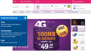 Vivo
Opção de logar destacada na
primeira página.
Comentário
No site da TIM, é necessário clicar no
“Meu TIM” para ter acesso aos
campos para se logar.
Link
http://www.vivo.com.br/
Telecom Nacional
 