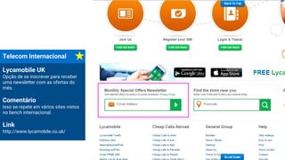 Telecom Internacional
Lycamobile UK
Opção de se inscrever para receber
uma newsletter com as ofertas do
mês.
Comentário
Isso se repete em vários sites vistos
no bench internacional.
Link
http://www.lycamobile.co.uk/
 