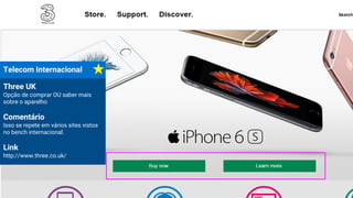 Telecom Internacional
Three UK
Opção de comprar OU saber mais
sobre o aparelho
Comentário
Isso se repete em vários sites vistos
no bench internacional.
Link
http://www.three.co.uk/
 