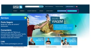 Serviços
Porto Seguro
Botão de “aviso de sinistro”
destacado
Comentário
Como no caso da TIM há um
procedimento específico para “perda
e roubo” talvez seja interessante
destacar esse item também.
Link
http://www.portoseguro.com.br/
 
