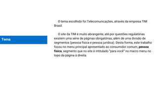 Tema
O tema escolhido foi Telecomunicações, através da empresa TIM
Brasil.
O site da TIM é muito abrangente, até por questões regulatórias
existem uma série de páginas obrigatórias, além de uma divisão de
segmentos (pessoa física e pessoa jurídica). Desta forma, este trabalho
focou no menu principal apresentado ao consumidor comum, pessoa
física, segmento que no site é intitulado “para você” no macro menu no
topo da página à direita.
 