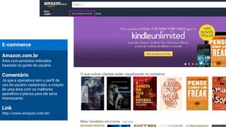 E-commerce
Amazon.com.br
Área com produtos indicados
baseado no gosto do usuário.
Comentário
Já que a operadora tem o perfil de
uso do usuário cadastrado, a criação
de uma área com os melhores
aparelhos e planos para ele seria
interessante.
Link
http://www.amazon.com.br/
 