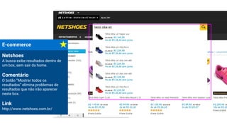 E-commerce
Netshoes
A busca exibe resultados dentro de
um box, sem sair da home.
Comentário
O botão “Mostrar todos os
resultados” elimina problemas de
resultados que não irão aparecer
neste box.
Link
http://www.netshoes.com.br/
 