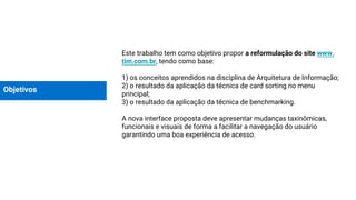 Objetivos
Este trabalho tem como objetivo propor a reformulação do site www.
tim.com.br, tendo como base:
1) os conceitos aprendidos na disciplina de Arquitetura de Informação;
2) o resultado da aplicação da técnica de card sorting no menu
principal;
3) o resultado da aplicação da técnica de benchmarking.
A nova interface proposta deve apresentar mudanças taxinômicas,
funcionais e visuais de forma a facilitar a navegação do usuário
garantindo uma boa experiência de acesso.
 