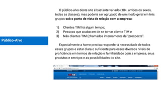 Público-Alvo
O público-alvo deste site é bastante variado (18+, ambos os sexos,
todas as classes), mas poderia ser agrupado de um modo geral em três
grupos sob o ponto de vista de relação com a empresa:
1) Clientes TIM há algum tempo;
2) Pessoas que acabaram de se tornar cliente TIM e
3) Não clientes TIM (chamados internamente de “prospects”.
Especialmente a home precisa responder à necessidade de todos
esses grupos e estar clara o suficiente para esses diversos níveis de
proficiência em termos de relação e familiaridade com a empresa, seus
produtos e serviços e as possibilidades do site.
 