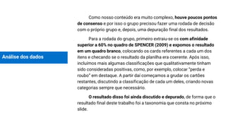 Análise dos dados
Como nosso conteúdo era muito complexo, houve poucos pontos
de consenso e por isso o grupo precisou fazer uma rodada de decisão
com o próprio grupo e, depois, uma depuração final dos resultados.
Para a rodada do grupo, primeiro extraiu-se os com afinidade
superior a 60% no quadro de SPENCER (2009) e expomos o resultado
em um quadro branco, colocando os cards referentes a cada um dos
itens e checando se o resultado da planilha era coerente. Após isso,
incluímos mais algumas classificações que qualitativamente tinham
sido consideradas positivas, como, por exemplo, colocar “perda e
roubo” em destaque. A partir daí começamos a grudar os cartões
restantes, discutindo a classificação de cada um deles, criando novas
categorias sempre que necessário.
O resultado disso foi ainda discutido e depurado, de forma que o
resultado final deste trabalho foi a taxonomia que consta no próximo
slide.
 