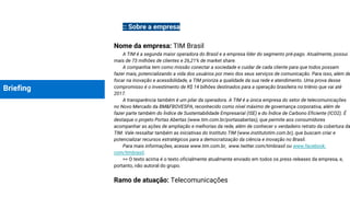 Briefing
:: Sobre a empresa
Nome da empresa: TIM Brasil
A TIM é a segunda maior operadora do Brasil e a empresa líder do segmento pré-pago. Atualmente, possui
mais de 73 milhões de clientes e 26,21% de market share.
A companhia tem como missão conectar a sociedade e cuidar de cada cliente para que todos possam
fazer mais, potencializando a vida dos usuários por meio dos seus serviços de comunicação. Para isso, além de
focar na inovação e acessibilidade, a TIM prioriza a qualidade da sua rede e atendimento. Uma prova desse
compromisso é o investimento de R$ 14 bilhões destinados para a operação brasileira no triênio que vai até
2017.
A transparência também é um pilar da operadora. A TIM é a única empresa do setor de telecomunicações
no Novo Mercado da BM&FBOVESPA, reconhecido como nível máximo de governança corporativa, além de
fazer parte também do Índice de Sustentabilidade Empresarial (ISE) e do Índice de Carbono Eficiente (ICO2). É
destaque o projeto Portas Abertas (www.tim.com.br/portasabertas), que permite aos consumidores
acompanhar as ações de ampliação e melhorias da rede, além de conhecer o verdadeiro retrato da cobertura da
TIM. Vale ressaltar também as iniciativas do Instituto TIM (www.institutotim.com.br), que buscam criar e
potencializar recursos estratégicos para a democratização da ciência e inovação no Brasil.
Para mais informações, acesse www.tim.com.br, www.twitter.com/timbrasil ou www.facebook.
com/timbrasil.
>> O texto acima é o texto oficialmente atualmente enviado em todos os press releases da empresa, e,
portanto, não autoral do grupo.
Ramo de atuação: Telecomunicações
 