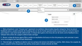 1 - Menu dropdown: com “mouse over” aparecem os subitens relacionados àquela categoria. Deve-se prever
feedback para o usuário através de mudança de cor da do fundo quando existe mouse está em cima do tópico
para indicar o que está sendo selecionado. O clique deve gerar uma troca de cor do texto como feedback da a
seleção feita antes de a página selecionada carregar.
2 - Busca: a área de busca agora filtra e exibe os resultados da busca no box de pesquisa, sem precisar ir para
uma nova página (ver benchmark Netshoes)
3 - Tela de login, um lightbox é aberto com os campos de número de telefone e senha. Além disso, há a opção de,
caso o usuário tenha esquecido sua senha, enviar para o celular através de SMS.
1
2
3
3
 