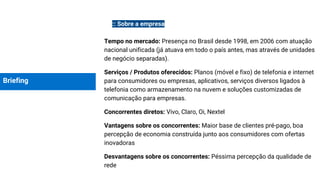 Briefing
:: Sobre a empresa
Tempo no mercado: Presença no Brasil desde 1998, em 2006 com atuação
nacional unificada (já atuava em todo o país antes, mas através de unidades
de negócio separadas).
Serviços / Produtos oferecidos: Planos (móvel e fixo) de telefonia e internet
para consumidores ou empresas, aplicativos, serviços diversos ligados à
telefonia como armazenamento na nuvem e soluções customizadas de
comunicação para empresas.
Concorrentes diretos: Vivo, Claro, Oi, Nextel
Vantagens sobre os concorrentes: Maior base de clientes pré-pago, boa
percepção de economia construída junto aos consumidores com ofertas
inovadoras
Desvantagens sobre os concorrentes: Péssima percepção da qualidade de
rede
 