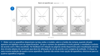 7 - Slider com os aparelhos disponíveis na loja, exibe o modelo, valor e o botão de compra, quando clicado
aparece um lightbox com as especificações. Já que o número de aparelhos é muito grande, o resultado é exibido
de acordo com o filtro escolhido. Há feedback em relação às páginas ainda disponíveis para visualização através
dos círculos abaixo do carrossel, que deve ter alteração de cor de acordo com a página de exibição. O clique na
seta mostra exibição de quatro novos aparelhos. Quando não existe mais opção de aparelhos, retorna-se para os
quatros aparelhos originais.
7
 