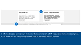 8 - Informações para quem procura iniciar um relacionamento com a TIM, descubra os diferenciais da empresa.
9 - Faz uma busca nos serviços disponíveis e exibe os resultados em uma nova tela.
8
9
 