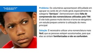 Problema: Os voluntários apresentaram dificuldade em
agrupar os cards de um modo geral, especialmente na
categoria “Serviços”. Demonstraram clara falta de
compreensão das nomenclaturas utilizadas pela TIM.
O site todo parece muito técnico e torna-se obrigatório
um estudo/preparo anterior à utilização do menu
principal.
Solução: É necessário utilizar uma nomenclatura mais
fácil, que as pessoas estejam acostumadas, para que
elas se sintam familiarizadas e não se confundam.
“Hãããã?!”
 