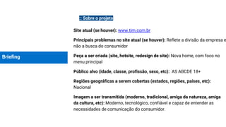 Briefing
:: Sobre o projeto
Site atual (se houver): www.tim.com.br
Principais problemas no site atual (se houver): Reflete a divisão da empresa e
não a busca do consumidor
Peça a ser criada (site, hotsite, redesign de site): Nova home, com foco no
menu principal
Público alvo (idade, classe, profissão, sexo, etc): AS ABCDE 18+
Regiões geográficas a serem cobertas (estados, regiões, países, etc):
Nacional
Imagem a ser transmitida (moderno, tradicional, amiga da natureza, amiga
da cultura, etc): Moderno, tecnológico, confiável e capaz de entender as
necessidades de comunicação do consumidor.
 