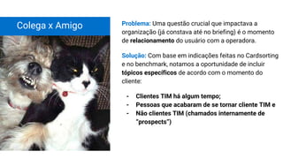 Colega x Amigo Problema: Uma questão crucial que impactava a
organização (já constava até no briefing) é o momento
de relacionamento do usuário com a operadora.
Solução: Com base em indicações feitas no Cardsorting
e no benchmark, notamos a oportunidade de incluir
tópicos específicos de acordo com o momento do
cliente:
- Clientes TIM há algum tempo;
- Pessoas que acabaram de se tornar cliente TIM e
- Não clientes TIM (chamados internamente de
“prospects”)
 