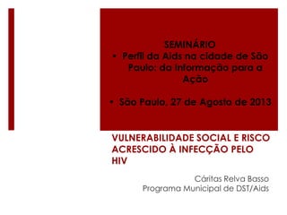 SEMINÁRIO
• Perfil da Aids na cidade de São
Paulo: da Informação para a
Ação
• São Paulo, 27 de Agosto de 2013

VULNERABILIDADE SOCIAL E RISCO
ACRESCIDO À INFECÇÃO PELO
HIV
Cáritas Relva Basso
Programa Municipal de DST/Aids

 