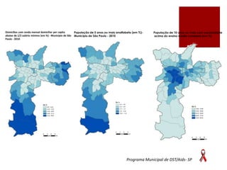 Domicílios com renda mensal domiciliar per capita
abaixo de 1/2 salário mínimo (em %) - Município de São
Paulo - 2010

População de 5 anos ou mais analfabeta (em %)Município de São Paulo - 2010

População de 10 anos ou mais com escolaridade
acima do ensino médio completo (em %)

Programa Municipal de DST/Aids- SP

 