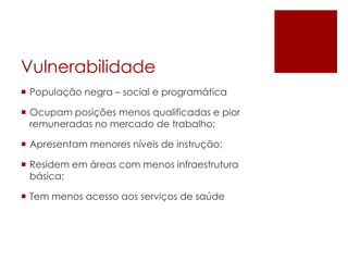 Vulnerabilidade
 População negra – social e programática
 Ocupam posições menos qualificadas e pior
remuneradas no mercado de trabalho;
 Apresentam menores níveis de instrução;
 Residem em áreas com menos infraestrutura
básica;
 Tem menos acesso aos serviços de saúde

 