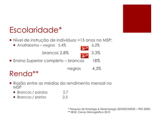 Escolaridade*
 Nível de instrução de indivíduos >15 anos no MSP:
 Analfabetos – negros 5,4%

6,2%

brancos 2,8%
 Ensino Superior completo – brancos

Renda**

negros

3,3%
18%

4,3%

 Razão entre as médias do rendimento mensal no
MSP
 Brancos / pardos
 Brancos / pretos

2,7
2,5
* Pesquisa de Emprego e Desemprego (SEADE/DIEESE – PED 2009)
** IBGE, Censo Demográfico 2010

 