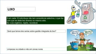 LIXO
8 em cada 10 indivíduos não tem consciência selectiva, o que faz
com que se deite lixo diverso no mesmo sitio.
Ex: Lixo orgânico, rejeito, reciclável.
Será que temos leis serias sobre gestão integrada do lixo?
Limpezas na cidade e não em zonas rurais
 