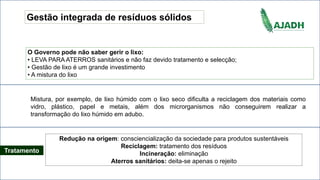 Gestão integrada de resíduos sólidos
O Governo pode não saber gerir o lixo:
• LEVA PARA ATERROS sanitários e não faz devido tratamento e selecção;
• Gestão de lixo é um grande investimento
• A mistura do lixo
Redução na origem: consciencialização da sociedade para produtos sustentáveis
Reciclagem: tratamento dos resíduos
Incineração: eliminação
Aterros sanitários: deita-se apenas o rejeito
Mistura, por exemplo, de lixo húmido com o lixo seco dificulta a reciclagem dos materiais como
vidro, plástico, papel e metais, além dos microrganismos não conseguirem realizar a
transformação do lixo húmido em adubo.
Tratamento
 