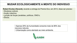 MUDAR ECOLOGICAMENTE A MENTE DO INDIVIDUO
Robert Eccles (Havard), durante a entrega do Premio Eco, em 2013, disse ser preciso:
• Mudança cultural,
• Acção colectiva;
• Junção de forças (analistas, políticos, ONG’s;
• Éticos;
• Apenas 20% da humanidade consome mais de 80% dos
recursos naturais
• Urbanização como atentado ao meio ambiente.
 
